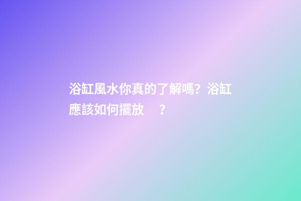浴缸風水你真的了解嗎？浴缸應該如何擺放？
